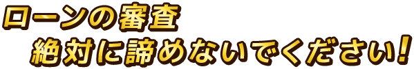 ローンの審査絶対に諦めないでください。